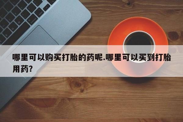 私人卖打胎药哪里可以购买打胎的药呢.哪里可以买到打胎用药？