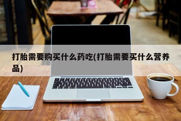 私人卖打胎药打胎需要购买什么药吃(打胎需要买什么营养品)