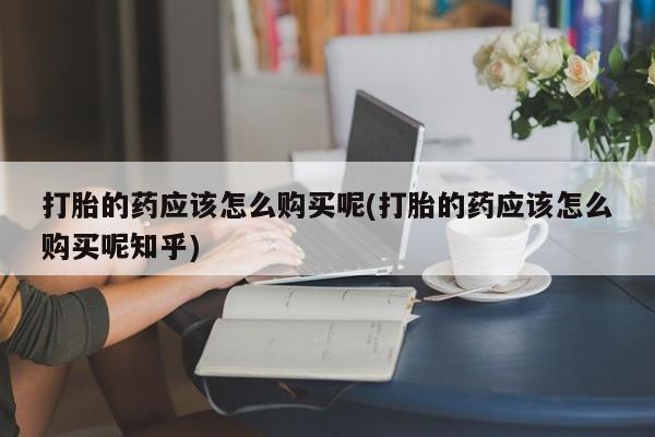 私人卖打胎药打胎的药应该怎么购买呢(打胎的药应该怎么购买呢知乎)